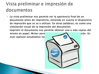 La vista preliminar nos permite ver la apariencia final de un documento antes de imprimirlo, teniendo en cuenta el dispositivo de impresión que se va a utilizar. En otras palabras, es como una simulación visual de la impresión del documento. Imprimir el documento nos permite obtener una o más copias del mismo en papel. Writer permite varios métodos de impresión. En este capítulo estudiamos todos ellos.   