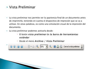 Vista Preliminar  La vista preliminar nos permite ver la apariencia final de un documento antes de imprimirlo, teniendo en cuenta el dispositivo de impresión que se va a utilizar. En otras palabras, es como una simulación visual de la impresión del documento.  La vista preliminar podemos activarla desde:  El botón  vista preliminar  de  la barra de herramientas estándar Desde el menú  Archivo / Vista Preliminar   La ventana vista preliminar presenta esta barra de herramientas específica:  