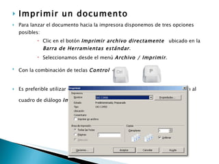 Imprimir un documento   Para lanzar el documento hacia la impresora disponemos de tres opciones posibles:  Clic en el botón  Imprimir archivo directamente   ubicado en la  Barra de Herramientas estándar .  Seleccionamos desde el menú  Archivo / Imprimir .   Con la combinación de teclas  Control + P   +  Es preferible utilizar cualquiera de las otras dos opciones, que nos llevan al cuadro de diálogo  Imprimir :   