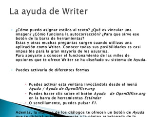 ¿Cómo puedo asignar estilos al texto? ¿Qué es vincular una imagen? ¿Cómo funciona la autocorrección? ¿Para que sirve ese botón de la barra de herramientas? Estas y otras muchas preguntas surgen cuando utilizas una aplicación como Writer. Conocer todas sus posibilidades es casi imposible para la gran mayoría de los usuarios. Para apoyarte a conocer el funcionamiento de las miles de opciones que te ofrece Writer se ha diseñado su sistema de Ayuda.  Puedes activarla de diferentes formas  Puedes activar esta ventana invocándola desde el menú  Ayuda / Ayuda de OpenOffice.org   Puedes hacer clic sobre el botón  Ayuda     de OpenOffice.org  en la barra de herramientas  Estándar   O sencillamente, puedes pulsar  F1 .  Además, la mayoría de los diálogos te ofrecen un botón de  Ayuda  que te dirigirá automáticamente a la página relacionada de la Ayuda de Writer en la ventana de  Ayuda de OpenOffice.org 