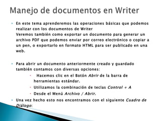 En este tema aprenderemos las operaciones básicas que podemos realizar con los documentos de Writer Veremos también como exportar un documento para generar un archivo PDF que podemos enviar por correo electrónico o copiar a un pen, o exportarlo en formato HTML para ser publicado en una web. Para abrir un documento anteriormente creado y guardado también contamos con diversas opciones:      Hacemos clic en el Botón  Abrir  de la barra de herramientas estándar.  Utilizamos la combinación de teclas  Control + A   Desde el Menú  Archivo /   Abrir .  Una vez hecho esto nos encontramos con el siguiente  Cuadro de Diálogo :  