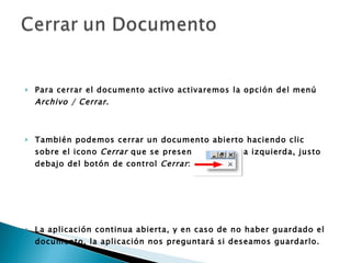 Para cerrar el documento activo activaremos la opción del menú  Archivo / Cerrar .  También podemos cerrar un documento abierto haciendo clic sobre el icono  Cerrar  que se presenta arriba a la izquierda, justo debajo del botón de control  Cerrar :      La aplicación continua abierta, y en caso de no haber guardado el documento, la aplicación nos preguntará si deseamos guardarlo.   