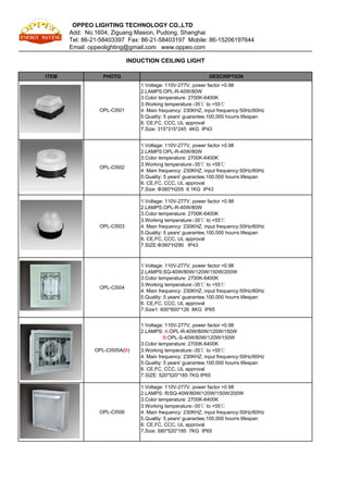 OPPEO LIGHTING TECHNOLOGY CO.,LTD
       Add: No.1604, Ziguang Masion, Pudong, Shanghai
       Tel: 86-21-58403397 Fax: 86-21-58403197 Mobile: 86-15206197644
       Email: oppeolighting@gmail.com www.oppeo.com

                             INDUCTION CEILING LIGHT

ITEM              PHOTO                                       DESCRIPTION
                                 1.Voltage: 110V-277V, power factor >0.98
                                 2.LAMPS:OPL-R-40W/80W
                                 3.Color temperature: 2700K-6400K
                                 3.Working temperature:-35℃ to +55℃
                 OPL-CI501       4. Main frequency: 230KHZ, input frequency:50Hz/60Hz
                                 5.Quality: 5 years' guarantee,100,000 hourrs lifespan
                                 6. CE,FC, CCC, UL approval
                                 7.Size: 315*315*245 4KG IP43


                                 1.Voltage: 110V-277V, power factor >0.98
                                 2.LAMPS:OPL-R-40W/80W
                                 3.Color temperature: 2700K-6400K
                                 3.Working temperature:-35℃ to +55℃
                 OPL-CI502
                                 4. Main frequency: 230KHZ, input frequency:50Hz/60Hz
                                 5.Quality: 5 years' guarantee,100,000 hourrs lifespan
                                 6. CE,FC, CCC, UL approval
                                 7.Size: Φ380*H205 6.1KG IP43

                                 1.Voltage: 110V-277V, power factor >0.98
                                 2.LAMPS:OPL-R-40W/80W
                                 3.Color temperature: 2700K-6400K
                                 3.Working temperature:-35℃ to +55℃
                 OPL-CI503       4. Main frequency: 230KHZ, input frequency:50Hz/60Hz
                                 5.Quality: 5 years' guarantee,100,000 hourrs lifespan
                                 6. CE,FC, CCC, UL approval
                                 7.SIZE:Φ360*H290 IP43



                                 1.Voltage: 110V-277V, power factor >0.98
                                 2.LAMPS:SQ-40W/80W/120W/150W/200W
                                 3.Color temperature: 2700K-6400K
                                 3.Working temperature:-35℃ to +55℃
                 OPL-CI504
                                 4. Main frequency: 230KHZ, input frequency:50Hz/60Hz
                                 5.Quality: 5 years' guarantee,100,000 hourrs lifespan
                                 6. CE,FC, CCC, UL approval
                                 7.Size1: 600*600*126 8KG IP65


                                 1.Voltage: 110V-277V, power factor >0.98
                                 2.LAMPS: A:OPL-R-40W/80W/120W/150W
                                            B:OPL-S-40W/80W/120W/150W
                                 3.Color temperature: 2700K-6400K
               OPL-CI505A(B)     3.Working temperature:-35℃ to +55℃
                                 4. Main frequency: 230KHZ, input frequency:50Hz/60Hz
                                 5.Quality: 5 years' guarantee,100,000 hourrs lifespan
                                 6. CE,FC, CCC, UL approval
                                 7.SIZE: 520*520*185 7KG IP65

                                 1.Voltage: 110V-277V, power factor >0.98
                                 2.LAMPS: R/SQ-40W/80W/120W/150W/200W
                                 3.Color temperature: 2700K-6400K
                                 3.Working temperature:-35℃ to +55℃
                 OPL-CI506       4. Main frequency: 230KHZ, input frequency:50Hz/60Hz
                                 5.Quality: 5 years' guarantee,100,000 hourrs lifespan
                                 6. CE,FC, CCC, UL approval
                                 7.Size: 580*520*185 7KG IP65
 