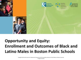 Opportunity and Equity: 
Enrollment and Outcomes of Black and 
Latino Males in Boston Public Schools 
Copyright 2014 by the Center for Collaborative Education and the Annenberg Institute for School Reform at Brown University. 
All rights reserved. 
 