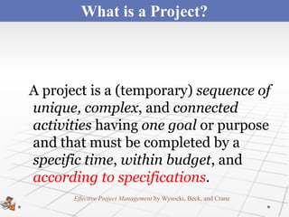 What is a Project?



A project is a (temporary) sequence of
unique, complex, and connected
activities having one goal or purpose
and that must be completed by a
specific time, within budget, and
according to specifications.
       Effective Project Management by Wysocki, Beck, and Crane
 