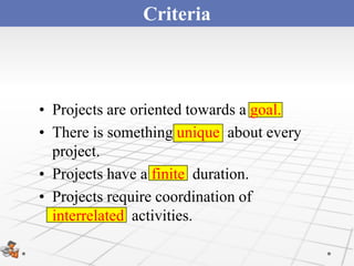 Criteria



• Projects are oriented towards a goal.
• There is something unique about every
  project.
• Projects have a finite duration.
• Projects require coordination of
  interrelated activities.
 