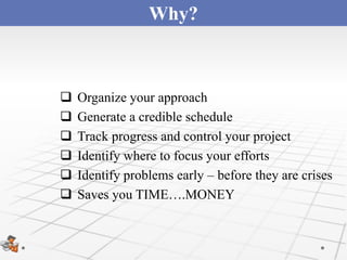 Why?



   Organize your approach
   Generate a credible schedule
   Track progress and control your project
   Identify where to focus your efforts
   Identify problems early – before they are crises
   Saves you TIME….MONEY
 
