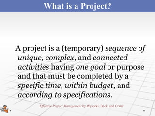 What is a Project?



A project is a (temporary) sequence of
unique, complex, and connected
activities having one goal or purpose
and that must be completed by a
specific time, within budget, and
according to specifications.
       Effective Project Management by Wysocki, Beck, and Crane
 