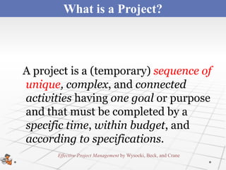 What is a Project?



A project is a (temporary) sequence of
unique, complex, and connected
activities having one goal or purpose
and that must be completed by a
specific time, within budget, and
according to specifications.
       Effective Project Management by Wysocki, Beck, and Crane
 