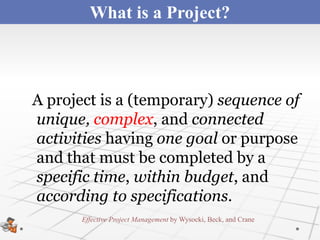 What is a Project?



A project is a (temporary) sequence of
unique, complex, and connected
activities having one goal or purpose
and that must be completed by a
specific time, within budget, and
according to specifications.
       Effective Project Management by Wysocki, Beck, and Crane
 