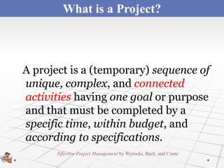 What is a Project?



A project is a (temporary) sequence of
unique, complex, and connected
activities having one goal or purpose
and that must be completed by a
specific time, within budget, and
according to specifications.
       Effective Project Management by Wysocki, Beck, and Crane
 