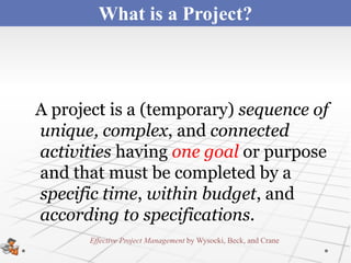 What is a Project?



A project is a (temporary) sequence of
unique, complex, and connected
activities having one goal or purpose
and that must be completed by a
specific time, within budget, and
according to specifications.
       Effective Project Management by Wysocki, Beck, and Crane
 