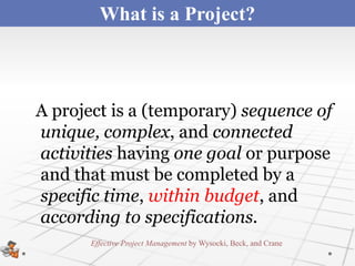 What is a Project?



A project is a (temporary) sequence of
unique, complex, and connected
activities having one goal or purpose
and that must be completed by a
specific time, within budget, and
according to specifications.
       Effective Project Management by Wysocki, Beck, and Crane
 