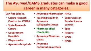 Can find jobs in,
• Centre Reseach
Centres i.e. CCRAS
• State Research
Centre
• Government
Hospitals
• Dispensaries
• Ayurveda hospitals
• Ayurveda Pharmacies
• Teaching faculty in
Ayurveda
colleges/institutes
• Pharmaceutical
companies
• Ayurveda Physician
clinics
• Ayurveda
Consultation centres
• AHCs
• Supervisors in
Pancha Karma
centres
• Spas
• Resorts
• BPOs
• KPOs
The Ayurved/BAMS graduates can make a good
career in many categories.
 