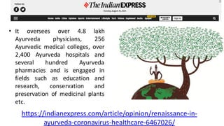 • It oversees over 4.8 lakh
Ayurveda physicians, 256
Ayurvedic medical colleges, over
2,400 Ayurveda hospitals and
several hundred Ayurveda
pharmacies and is engaged in
fields such as education and
research, conservation and
preservation of medicinal plants
etc.
https://indianexpress.com/article/opinion/renaissance-in-
ayurveda-coronavirus-healthcare-6467026/
 