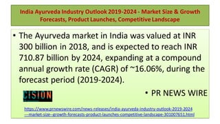 India Ayurveda Industry Outlook 2019-2024 - Market Size & Growth
Forecasts, Product Launches, Competitive Landscape
• The Ayurveda market in India was valued at INR
300 billion in 2018, and is expected to reach INR
710.87 billion by 2024, expanding at a compound
annual growth rate (CAGR) of ~16.06%, during the
forecast period (2019-2024).
• PR NEWS WIRE
https://www.prnewswire.com/news-releases/india-ayurveda-industry-outlook-2019-2024
---market-size--growth-forecasts-product-launches-competitive-landscape-301007651.html
 