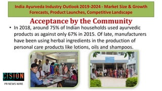 Acceptance by the Community
• In 2018, around 75% of Indian households used ayurvedic
products as against only 67% in 2015. Of late, manufacturers
have been using herbal ingredients in the production of
personal care products like lotions, oils and shampoos.
India Ayurveda Industry Outlook 2019-2024 - Market Size & Growth
Forecasts, Product Launches, Competitive Landscape
PR NEWS WIRE
 