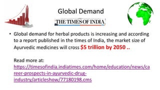 Global Demand
• Global demand for herbal products is increasing and according
to a report published in the times of India, the market size of
Ayurvedic medicines will cross $5 trillion by 2050 ..
Read more at:
https://timesofindia.indiatimes.com/home/education/news/ca
reer-prospects-in-ayurvedic-drug-
industry/articleshow/77180198.cms
 