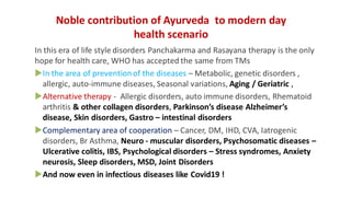 Noble contribution of Ayurveda to modern day
health scenario
In this era of life style disorders Panchakarma and Rasayana therapy is the only
hope for health care, WHO has accepted the same from TMs
In the area of preventionof the diseases – Metabolic, genetic disorders ,
allergic, auto-immune diseases, Seasonal variations, Aging / Geriatric ,
Alternative therapy - Allergic disorders, auto immune disorders, Rhematoid
arthritis & other collagen disorders, Parkinson’s disease Alzheimer’s
disease, Skin disorders, Gastro – intestinal disorders
Complementary area of cooperation – Cancer, DM, IHD, CVA, Iatrogenic
disorders, Br Asthma, Neuro - muscular disorders, Psychosomatic diseases –
Ulcerative colitis, IBS, Psychological disorders – Stress syndromes, Anxiety
neurosis, Sleep disorders, MSD, Joint Disorders
And now even in infectious diseases like Covid19 !
 