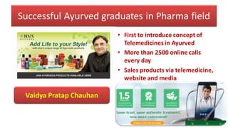 Successful Ayurved graduates in Pharma field
• First to introduce concept of
Telemedicines in Ayurved
• More than 2500 online calls
every day
• Sales products via telemedicine,
website and media
Vaidya Pratap Chauhan
 
