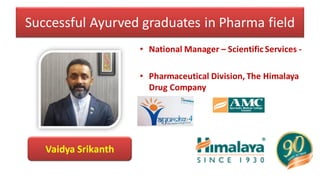 Successful Ayurved graduates in Pharma field
• National Manager – Scientific Services -
• Pharmaceutical Division, The Himalaya
Drug Company
• Ayurwhiz
Vaidya Srikanth
 
