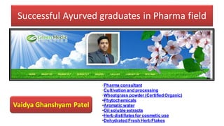 Successful Ayurved graduates in Pharma field
Vaidya Ghanshyam Patel
•Pharma consultant
•Cultivation and processing
•Wheatgrass powder (Certified Organic)
•Phytochemicals
•Aromatic water
•Oil soluble extracts
•Herb distillatesfor cosmetic use
•Dehydrated Fresh Herb Flakes
 