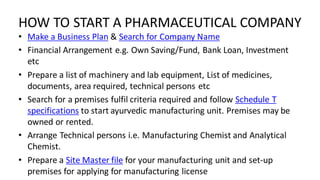 HOW TO START A PHARMACEUTICAL COMPANY
• Make a Business Plan & Search for Company Name
• Financial Arrangement e.g. Own Saving/Fund, Bank Loan, Investment
etc
• Prepare a list of machinery and lab equipment, List of medicines,
documents, area required, technical persons etc
• Search for a premises fulfil criteria required and follow Schedule T
specifications to start ayurvedic manufacturing unit. Premises may be
owned or rented.
• Arrange Technical persons i.e. Manufacturing Chemist and Analytical
Chemist.
• Prepare a Site Master file for your manufacturing unit and set-up
premises for applying for manufacturing license
 