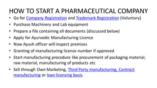 HOW TO START A PHARMACEUTICAL COMPANY
• Go for Company Registration and Trademark Registration (Voluntary)
• Purchase Machinery and Lab equipment
• Prepare a file containing all documents (discussed below)
• Apply for Ayurvedic Manufacturing License
• Now Ayush officer will inspect premises
• Granting of manufacturing license number if approved
• Start manufacturing procedure like procurement of packaging material,
raw material, manufacturing of products etc
• Sell through Own Marketing, Third Party manufacturing, Contract
manufacturing or loan licensing basis.
 