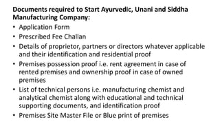 Documents required to Start Ayurvedic, Unani and Siddha
Manufacturing Company:
• Application Form
• Prescribed Fee Challan
• Details of proprietor, partners or directors whatever applicable
and their identification and residential proof
• Premises possession proof i.e. rent agreement in case of
rented premises and ownership proof in case of owned
premises
• List of technical persons i.e. manufacturing chemist and
analytical chemist along with educational and technical
supporting documents, and identification proof
• Premises Site Master File or Blue print of premises
 