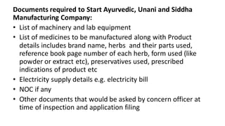 Documents required to Start Ayurvedic, Unani and Siddha
Manufacturing Company:
• List of machinery and lab equipment
• List of medicines to be manufactured along with Product
details includes brand name, herbs and their parts used,
reference book page number of each herb, form used (like
powder or extract etc), preservatives used, prescribed
indications of product etc
• Electricity supply details e.g. electricity bill
• NOC if any
• Other documents that would be asked by concern officer at
time of inspection and application filing
 