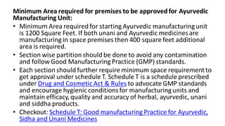 Minimum Area required for premises to be approvedfor Ayurvedic
Manufacturing Unit:
• Minimum Area required for startingAyurvedic manufacturingunit
is 1200 Square Feet. If both unani and Ayurvedic medicinesare
manufacturingin space premises then 400 square feet additional
area is required.
• Section wise partition should be done to avoid any contamination
and follow Good ManufacturingPractice (GMP) standards.
• Each section should further require minimum space requirementto
get approval under schedule T. Schedule T is a schedule prescribed
under Drug and Cosmetic Act & Rules to advocate GMP standards
and encourage hygienic conditionsfor manufacturingunits and
maintain efficacy,quality and accuracy of herbal, ayurvedic, unani
and siddha products.
• Checkout: Schedule T: Good manufacturing Practice for Ayurvedic,
Sidha and Unani Medicines
 