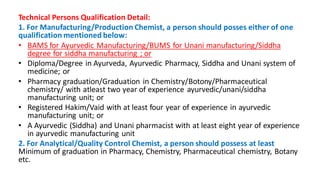 Technical Persons Qualification Detail:
1. For Manufacturing/Production Chemist, a person should posses either of one
qualification mentioned below:
• BAMS for Ayurvedic Manufacturing/BUMS for Unani manufacturing/Siddha
degree for siddha manufacturing ; or
• Diploma/Degree in Ayurveda, Ayurvedic Pharmacy, Siddha and Unani system of
medicine; or
• Pharmacy graduation/Graduation in Chemistry/Botony/Pharmaceutical
chemistry/ with atleast two year of experience ayurvedic/unani/siddha
manufacturing unit; or
• Registered Hakim/Vaid with at least four year of experience in ayurvedic
manufacturing unit; or
• A Ayurvedic (Siddha) and Unani pharmacist with at least eight year of experience
in ayurvedic manufacturing unit
2. For Analytical/Quality Control Chemist, a person should possess at least
Minimum of graduation in Pharmacy, Chemistry, Pharmaceutical chemistry, Botany
etc.
 