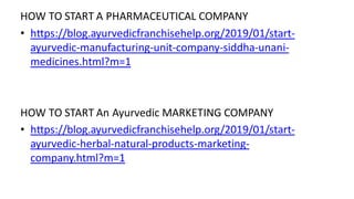 HOW TO START A PHARMACEUTICAL COMPANY
• https://blog.ayurvedicfranchisehelp.org/2019/01/start-
ayurvedic-manufacturing-unit-company-siddha-unani-
medicines.html?m=1
HOW TO START An Ayurvedic MARKETING COMPANY
• https://blog.ayurvedicfranchisehelp.org/2019/01/start-
ayurvedic-herbal-natural-products-marketing-
company.html?m=1
 