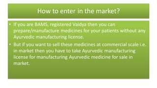 How to enter in the market?
• If you are BAMS, registered Vaidya then you can
prepare/manufacture medicines for your patients without any
Ayurvedic manufacturing license.
• But if you want to sell these medicines at commercial scale i.e.
in market then you have to take Ayurvedic manufacturing
license for manufacturing Ayurvedic medicine for sale in
market.
 