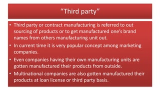 “Third party”
• Third party or contract manufacturing is referred to out
sourcing of products or to get manufactured one’s brand
names from others manufacturing unit out.
• In current time it is very popular concept among marketing
companies.
• Even companies having their own manufacturing units are
gotten manufactured their products from outside.
• Multinational companies are also gotten manufactured their
products at loan license or third party basis.
 