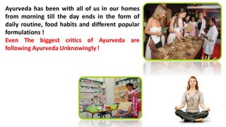 Ayurveda has been with all of us in our homes
from morning till the day ends in the form of
daily routine, food habits and different popular
formulations !
Even The biggest critics of Ayurveda are
following Ayurveda Unknowingly !
 