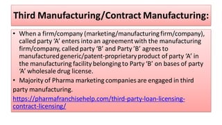 Third Manufacturing/Contract Manufacturing:
• When a firm/company (marketing/manufacturingfirm/company),
called party ‘A’ enters into an agreementwith the manufacturing
firm/company, called party ‘B’ and Party ’B’ agrees to
manufacturedgeneric/patent-proprietaryproduct of party ‘A’ in
the manufacturing facility belongingto Party ‘B’ on bases of party
‘A’ wholesale drug license.
• Majority of Pharma marketing companies are engaged in third
party manufacturing.
https://pharmafranchisehelp.com/third-party-loan-licensing-
contract-licensing/
 