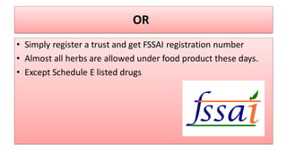 OR
• Simply register a trust and get FSSAI registration number
• Almost all herbs are allowed under food product these days.
• Except Schedule E listed drugs
 