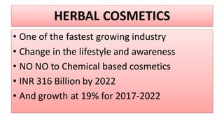 HERBAL COSMETICS
• One of the fastest growing industry
• Change in the lifestyle and awareness
• NO NO to Chemical based cosmetics
• INR 316 Billion by 2022
• And growth at 19% for 2017-2022
 