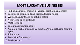 MOST LUCRATIVE BUSINESSES
1. Pudina, palmrosa, citronella –various distillationprocesses
2. Coconut oil sesame oil and castor oil based hairoil
3. With antioxidantsand oil soluble colors
4. Neem seed oil as pesticide
5. Methi seed oil
6. Curcumin extraction plants
7. Aromatic herbal shampoo-withoutSLS/chemical based foaming
agent
8. Toiletsoap
9. Sennoside from senna
10.Stevia extract
 