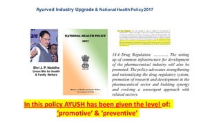 Ayurved Industry Upgrade & National Health Policy2017
14.4 Drug Regulation: ………… The setting
up of common infrastructure for development
of the pharmaceutical industry will also be
promoted. The policy advocates strengthening
and rationalizing the drug regulatory system,
promotion of research and development in the
pharmaceutical sector and building synergy
and evolving a convergent approach with
related sectors.
Shri J. P. Naddha
Union Min for Health
& Family Welfare
In this policy AYUSH has been given the level of:
‘promotive’ & ‘preventive’
 