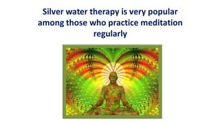 Silver water therapy is very popular
among those who practice meditation
regularly
 