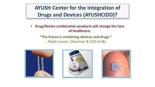 AYUSH Center for the Integration of
Drugs and Devices (AYUSHCIDD)?
• Drug/Device combination products will change the face
of healthcare.
“The future is combining devices and drugs.”
-- Ralph Larson, Chairman & CEO of J&J
 