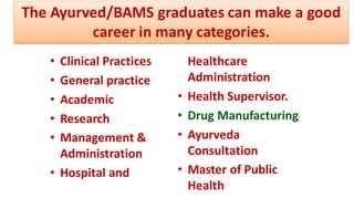 • Clinical Practices
• General practice
• Academic
• Research
• Management &
Administration
• Hospital and
Healthcare
Administration
• Health Supervisor.
• Drug Manufacturing
• Ayurveda
Consultation
• Master of Public
Health
The Ayurved/BAMS graduates can make a good
career in many categories.
 