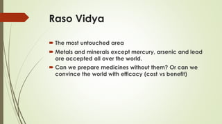 Raso Vidya
 The most untouched area
 Metals and minerals except mercury, arsenic and lead
are accepted all over the world.
 Can we prepare medicines without them? Or can we
convince the world with efficacy (cost vs benefit)
 