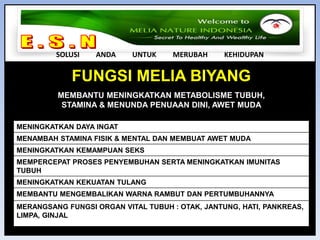 E . S . N SOLUSI         ANDA         UNTUK         MERUBAH         KEHIDUPAN2.  PRODUK PT MELIA NATURE INDONESIASEMUA PRODUK DIPROSES DENGAN KUALITAS TINGGI (STANDAR GMP – GOOD MANUFACTURING PRACTICE) SEMUA PRODUK ALAMI & TIDAK ADA EFEK SAMPINGREAKSI PRODUK CEPAT MEMBANTU PENYEMBUHANHARGA PRODUK LEBIH MURAHPRODUK TIDAK BANYAK DAN TIDAK TUMPANG TINDIHKUALITAS , KECEPATAN REAKSI , SERTA KEGUNAAN PRODUK MELIA NATURE INDONESIA SANGAT MENDUKUNG KESUKSESAN MEMBER