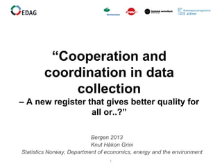1
“Cooperation and
coordination in data
collection
– A new register that gives better quality for
all or..?”
Bergen 2013
Knut Håkon Grini
Statistics Norway, Department of economics, energy and the environment
 