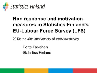 Non response and motivation
measures in Statistics Finland's
EU-Labour Force Survey (LFS)
2013: the 30th anniversary of interview survey
Pertti Taskinen
Statistics Finland
 