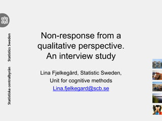 Non-response from a
qualitative perspective.
An interview study
Lina Fjelkegård, Statistic Sweden,
Unit for cognitive methods
Lina.fjelkegard@scb.se
 