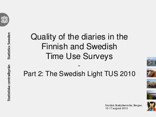 Quality of the diaries in the
Finnish and Swedish
Time Use Surveys
-
Part 2: The Swedish Light TUS 2010
Nordisk Statistikermöte, Bergen,
15-17 augusti 2013
 